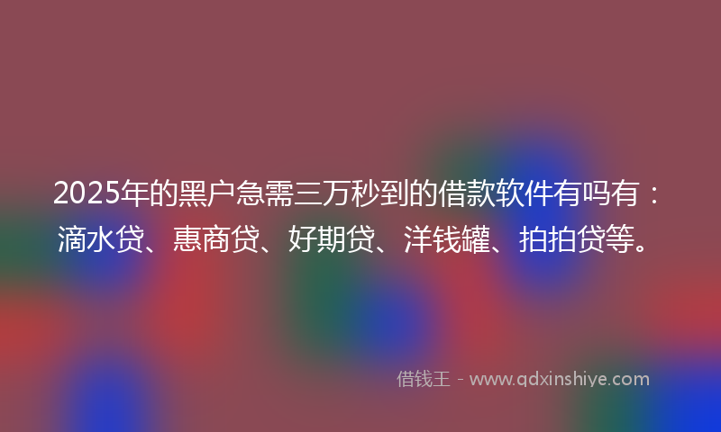 2025年的黑户急需三万秒到的借款软件有吗有：滴水贷、惠商贷、好期贷、洋钱罐、拍拍贷等。
