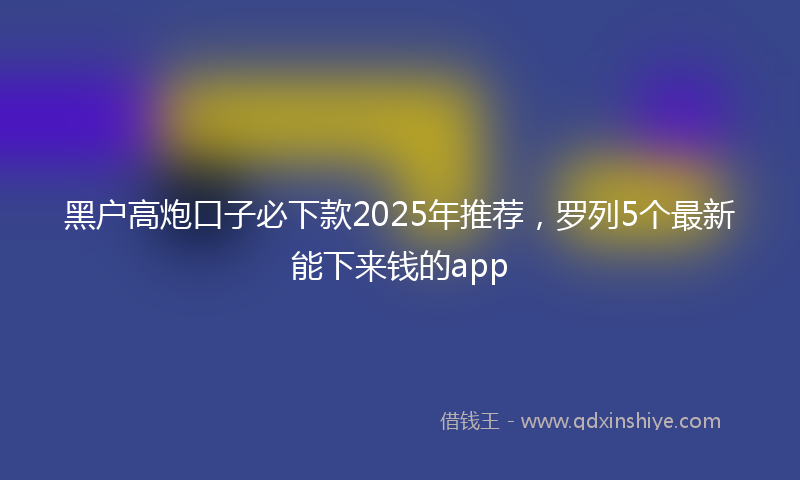 黑户高炮口子必下款2025年推荐，罗列5个最新能下来钱的app