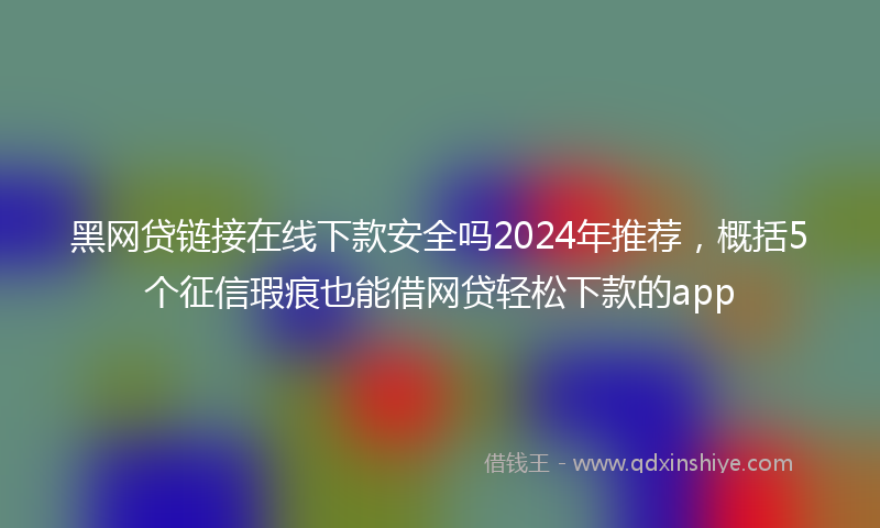 黑网贷链接在线下款安全吗2024年推荐，概括5个征信瑕疵也能借网贷轻松下款的app