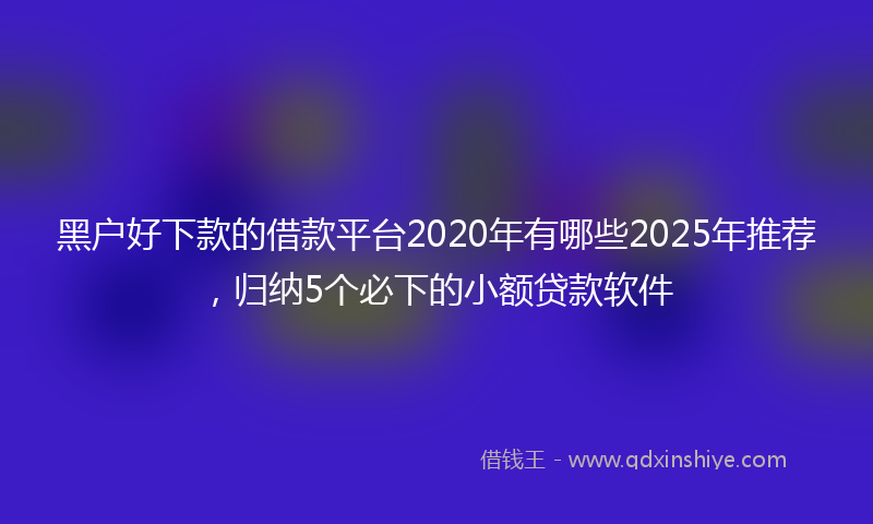 黑户好下款的借款平台2020年有哪些2025年推荐，归纳5个必下的小额贷款软件