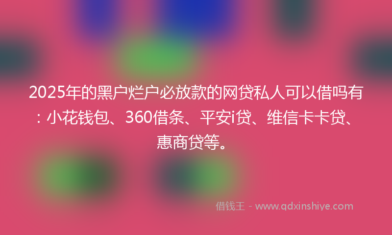 2025年的黑户烂户必放款的网贷私人可以借吗有：小花钱包、360借条、平安i贷、维信卡卡贷、惠商贷等。