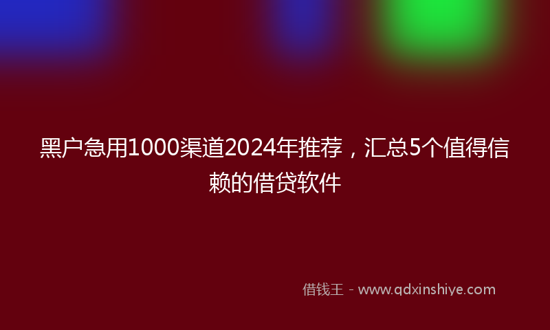 黑户急用1000渠道2024年推荐，汇总5个值得信赖的借贷软件