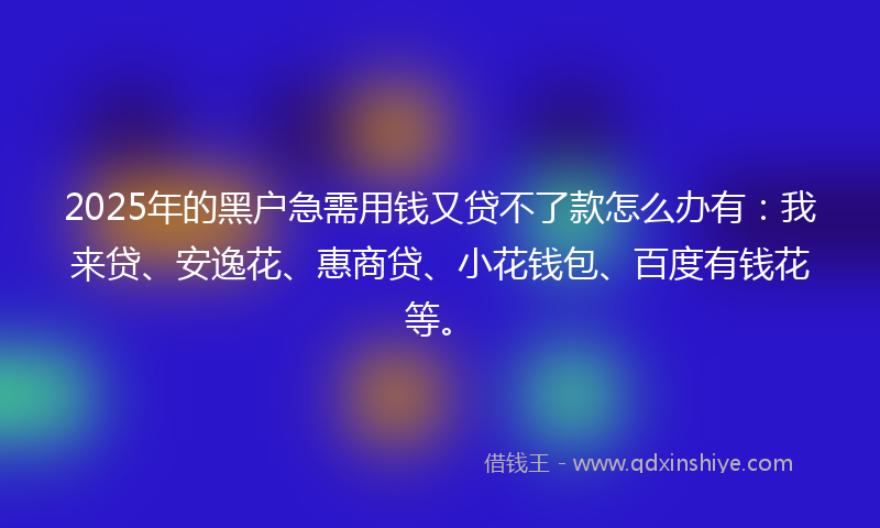 2025年的黑户急需用钱又贷不了款怎么办有：我来贷、安逸花、惠商贷、小花钱包、百度有钱花等。