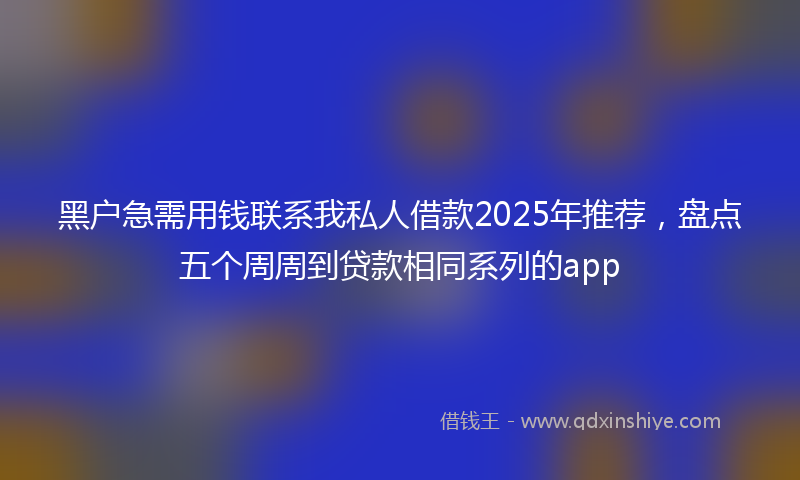 黑户急需用钱联系我私人借款2025年推荐，盘点五个周周到贷款相同系列的app