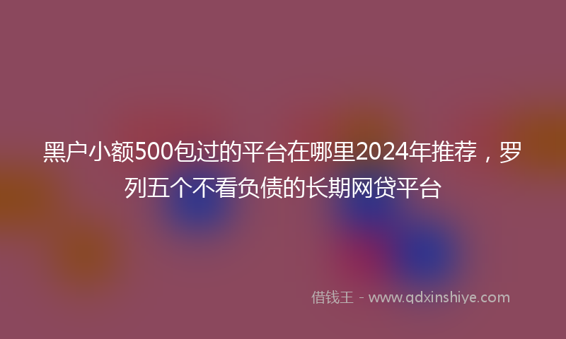 黑户小额500包过的平台在哪里2024年推荐，罗列五个不看负债的长期网贷平台