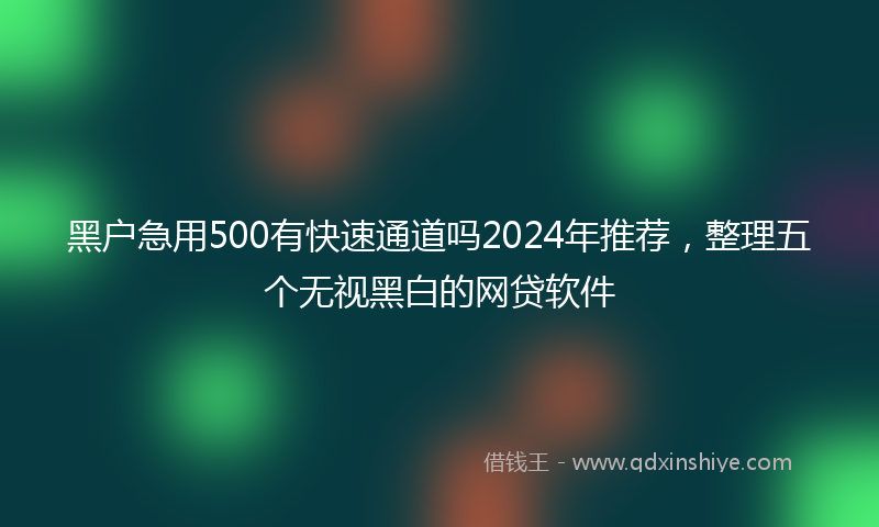 黑户急用500有快速通道吗2024年推荐，整理五个无视黑白的网贷软件