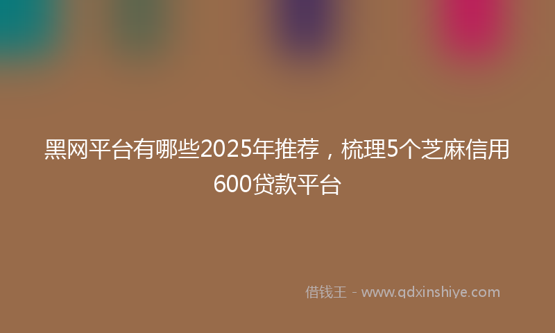 黑网平台有哪些2025年推荐，梳理5个芝麻信用600贷款平台