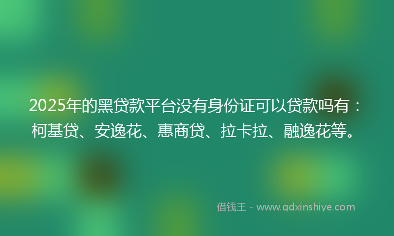 2025年的黑贷款平台没有身份证可以贷款吗有：柯基贷、安逸花、惠商贷、拉卡拉、融逸花等。