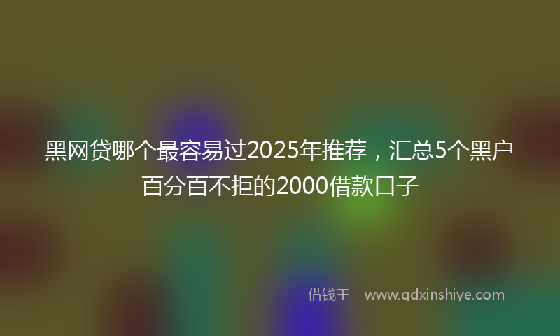 黑网贷哪个最容易过2025年推荐，汇总5个黑户百分百不拒的2000借款口子