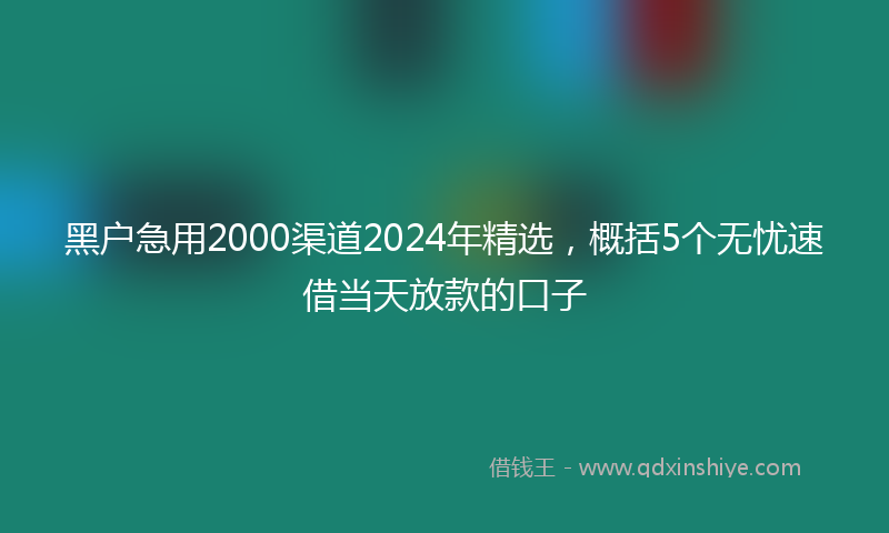 黑户急用2000渠道2024年精选，概括5个无忧速借当天放款的口子