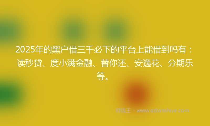 2025年的黑户借三千必下的平台上能借到吗有：读秒贷、度小满金融、替你还、安逸花、分期乐等。