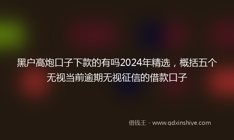 黑户高炮口子下款的有吗2024年精选，概括五个无视当前逾期无视征信的借款口子
