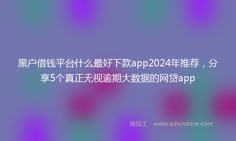 黑户借钱平台什么最好下款app2024年推荐，分享5个真正无视逾期大数据的网贷app