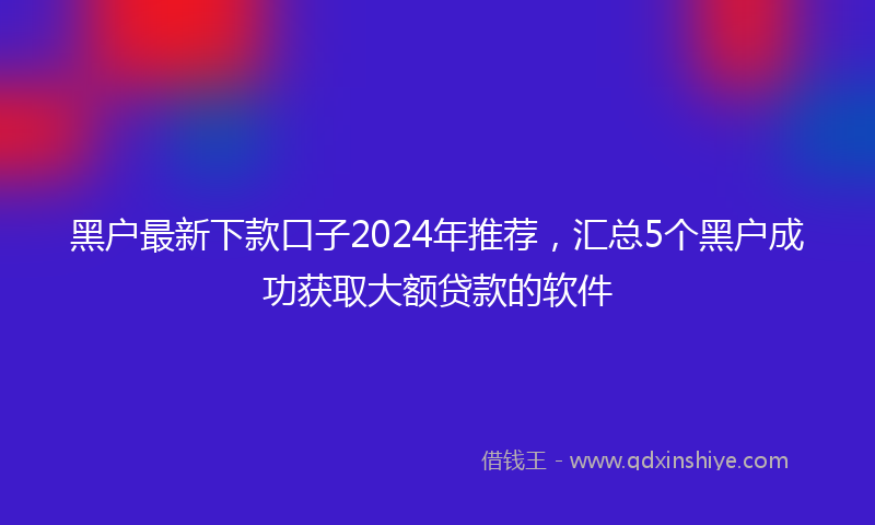 黑户最新下款口子2024年推荐，汇总5个黑户成功获取大额贷款的软件