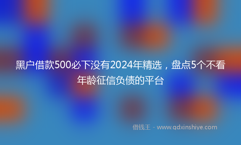 黑户借款500必下没有2024年精选，盘点5个不看年龄征信负债的平台