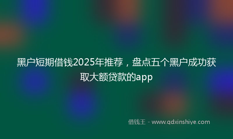 黑户短期借钱2025年推荐，盘点五个黑户成功获取大额贷款的app