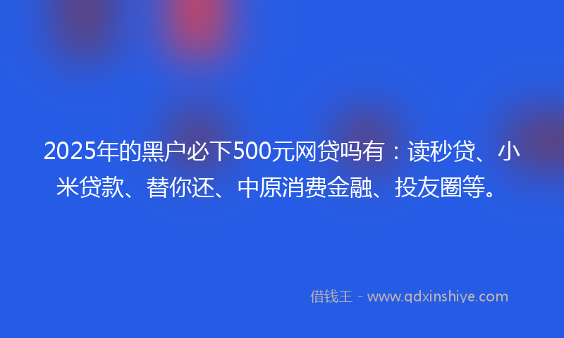 2025年的黑户必下500元网贷吗有：读秒贷、小米贷款、替你还、中原消费金融、投友圈等。