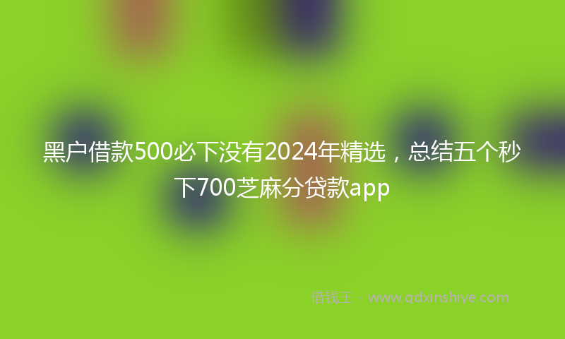 黑户借款500必下没有2024年精选，总结五个秒下700芝麻分贷款app