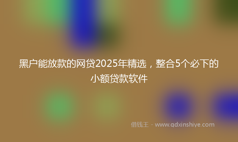 黑户能放款的网贷2025年精选，整合5个必下的小额贷款软件