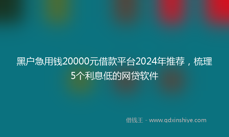 黑户急用钱20000元借款平台2024年推荐，梳理5个利息低的网贷软件
