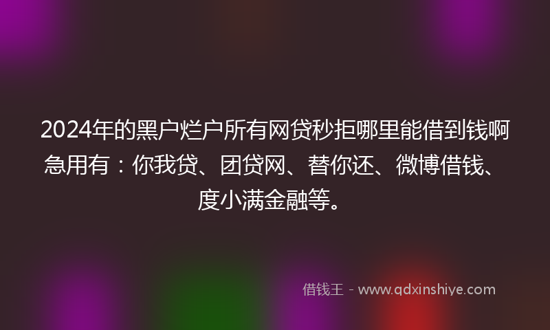 2024年的黑户烂户所有网贷秒拒哪里能借到钱啊急用有：你我贷、团贷网、替你还、微博借钱、度小满金融等。