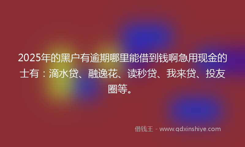 2025年的黑户有逾期哪里能借到钱啊急用现金的士有：滴水贷、融逸花、读秒贷、我来贷、投友圈等。