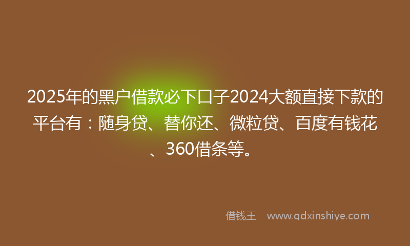 2025年的黑户借款必下口子2024大额直接下款的平台有：随身贷、替你还、微粒贷、百度有钱花、360借条等。
