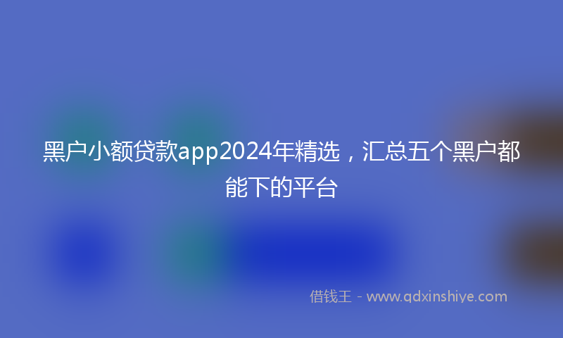 黑户小额贷款app2024年精选，汇总五个黑户都能下的平台