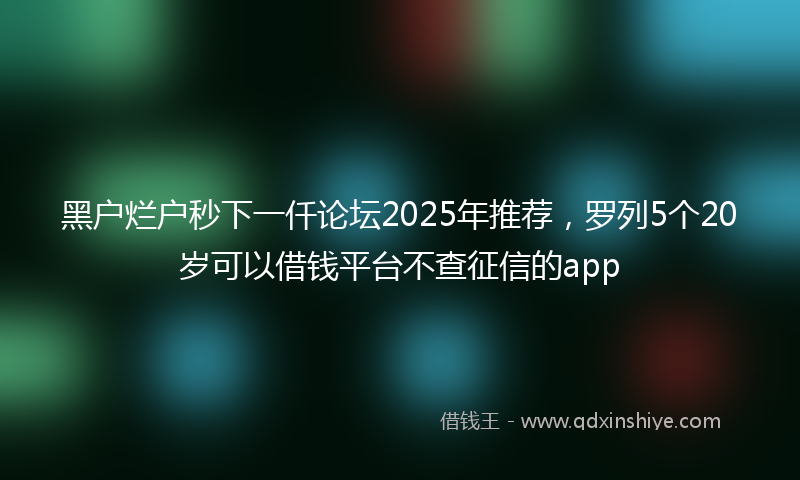 黑户烂户秒下一仟论坛2025年推荐，罗列5个20岁可以借钱平台不查征信的app