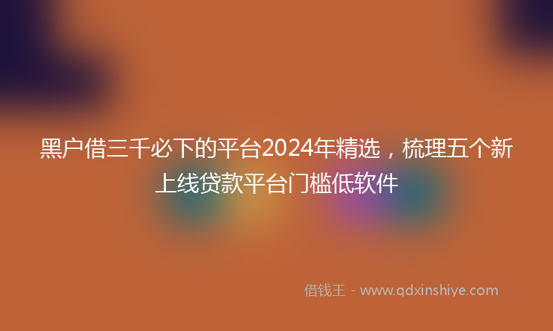 黑户借三千必下的平台2024年精选，梳理五个新上线贷款平台门槛低软件