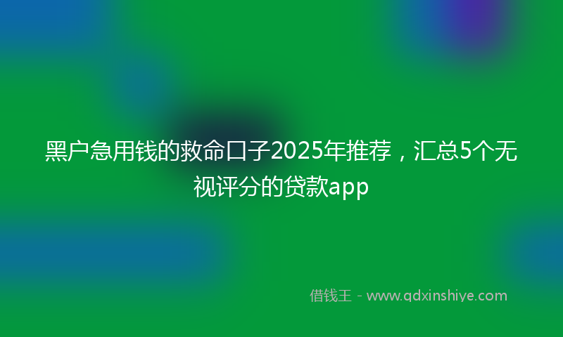 黑户急用钱的救命口子2025年推荐，汇总5个无视评分的贷款app