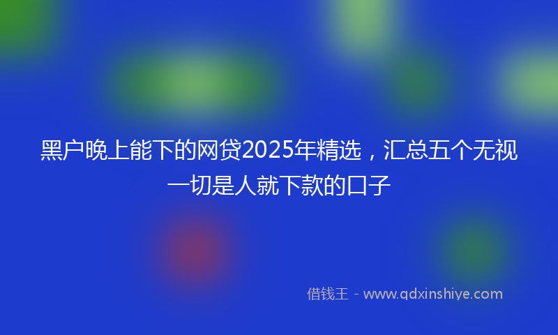 黑户晚上能下的网贷2025年精选，汇总五个无视一切是人就下款的口子