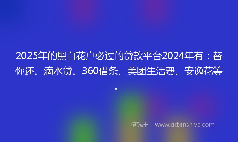2025年的黑白花户必过的贷款平台2024年有：替你还、滴水贷、360借条、美团生活费、安逸花等。