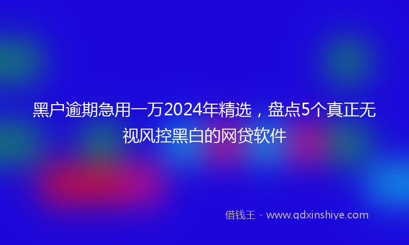 黑户逾期急用一万2024年精选，盘点5个真正无视风控黑白的网贷软件