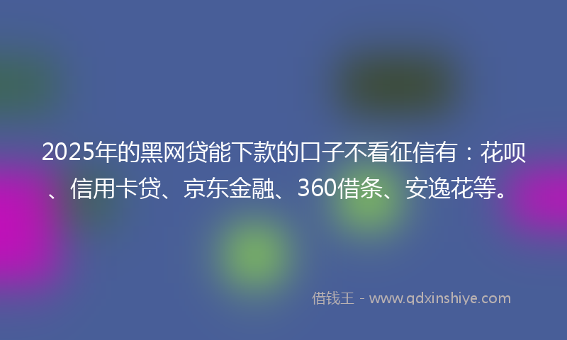 2025年的黑网贷能下款的口子不看征信有：花呗、信用卡贷、京东金融、360借条、安逸花等。