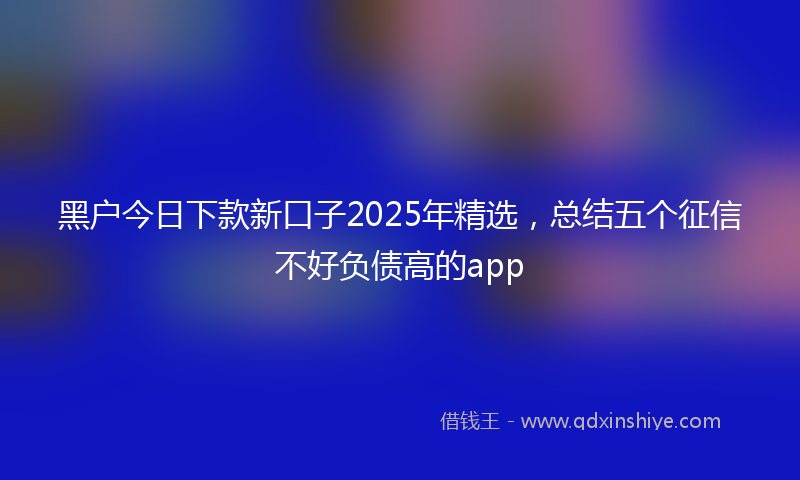 黑户今日下款新口子2025年精选，总结五个征信不好负债高的app