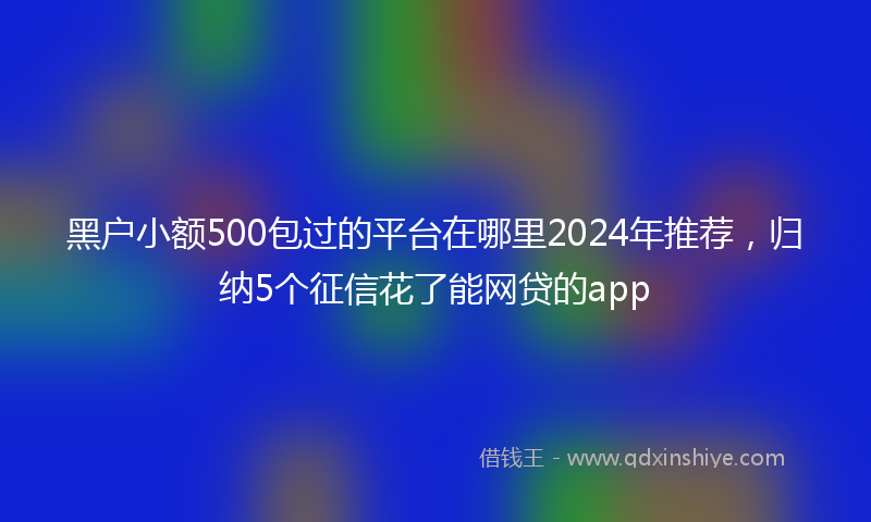 黑户小额500包过的平台在哪里2024年推荐，归纳5个征信花了能网贷的app