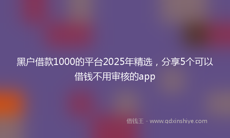 黑户借款1000的平台2025年精选，分享5个可以借钱不用审核的app