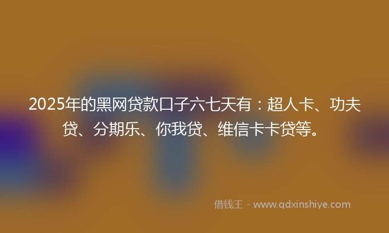 2025年的黑网贷款口子六七天有：超人卡、功夫贷、分期乐、你我贷、维信卡卡贷等。