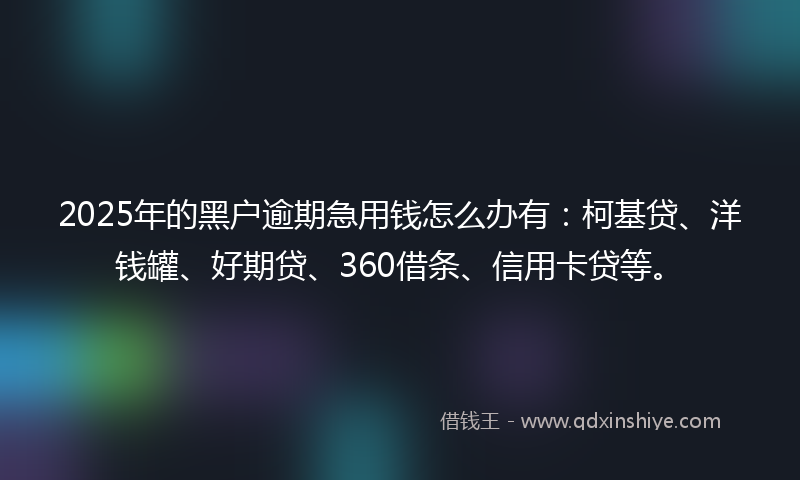 2025年的黑户逾期急用钱怎么办有：柯基贷、洋钱罐、好期贷、360借条、信用卡贷等。