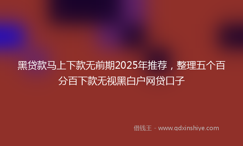 黑贷款马上下款无前期2025年推荐，整理五个百分百下款无视黑白户网贷口子