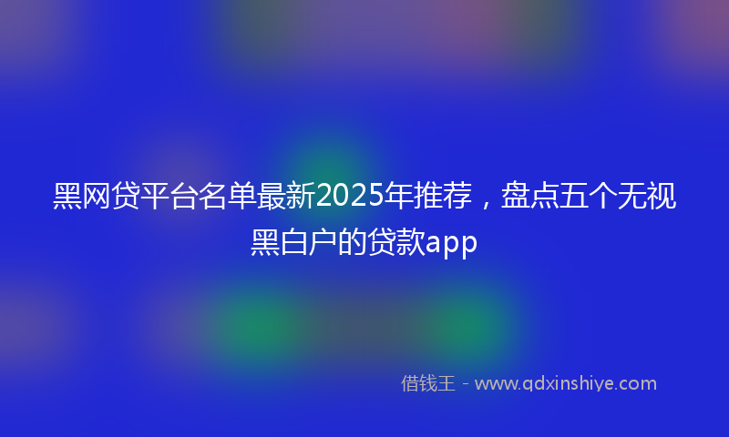 黑网贷平台名单最新2025年推荐，盘点五个无视黑白户的贷款app