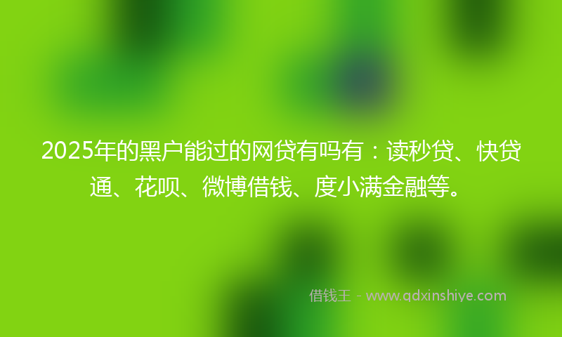 2025年的黑户能过的网贷有吗有：读秒贷、快贷通、花呗、微博借钱、度小满金融等。