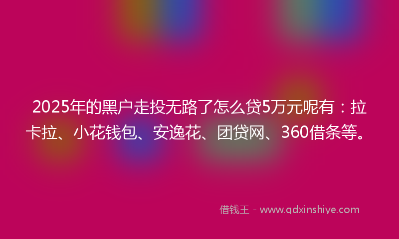 2025年的黑户走投无路了怎么贷5万元呢有：拉卡拉、小花钱包、安逸花、团贷网、360借条等。