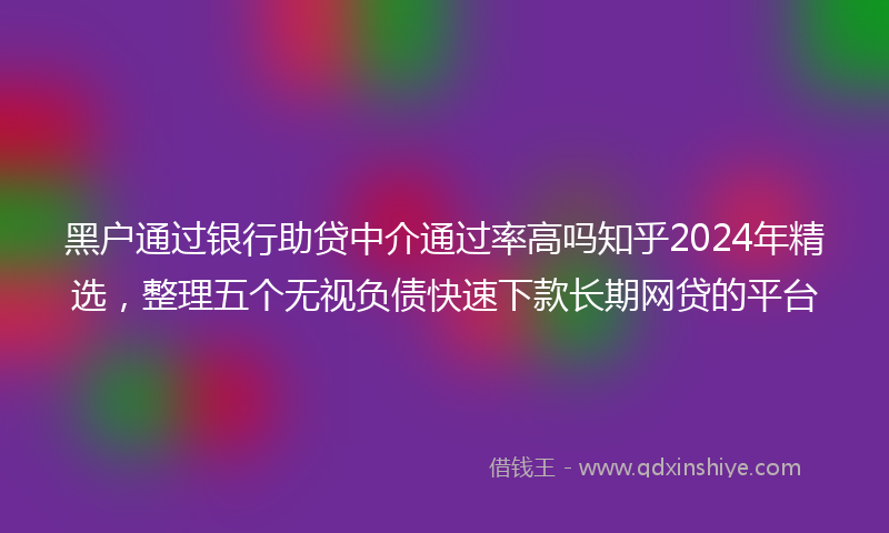 黑户通过银行助贷中介通过率高吗知乎2024年精选，整理五个无视负债快速下款长期网贷的平台
