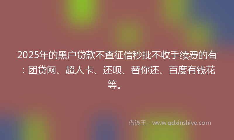 2025年的黑户贷款不查征信秒批不收手续费的有：团贷网、超人卡、还呗、替你还、百度有钱花等。