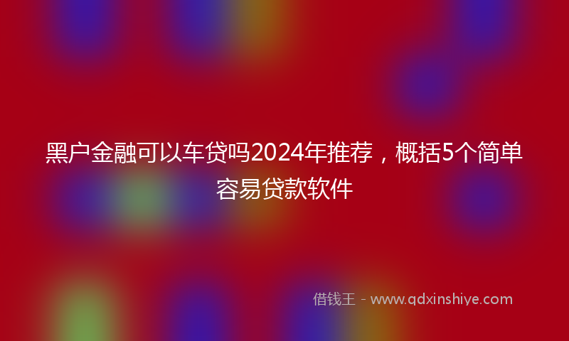 黑户金融可以车贷吗2024年推荐，概括5个简单容易贷款软件