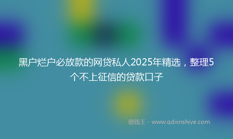 黑户烂户必放款的网贷私人2025年精选，整理5个不上征信的贷款口子