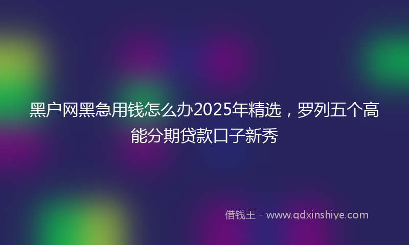 黑户网黑急用钱怎么办2025年精选，罗列五个高能分期贷款口子新秀