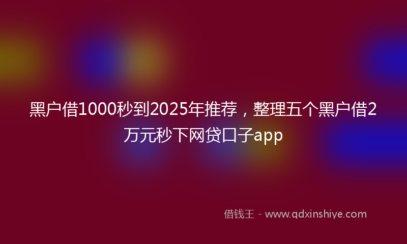 黑户借1000秒到2025年推荐，整理五个黑户借2万元秒下网贷口子app